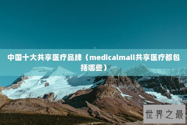 中国十大共享医疗品牌（medicalmall共享医疗都包括哪些）