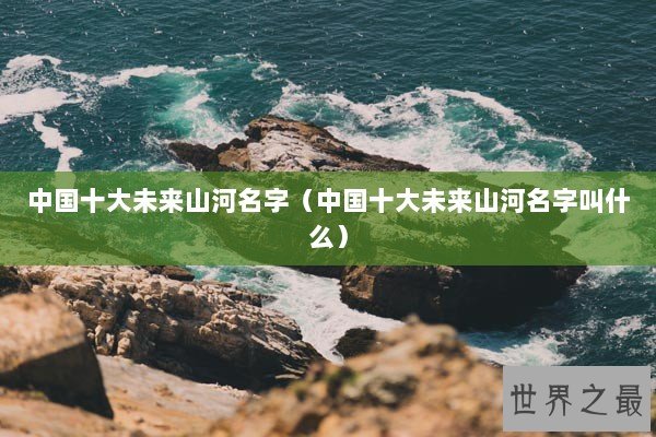 中国十大未来山河名字（中国十大未来山河名字叫什么）