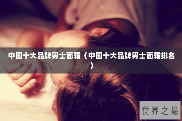 中国十大品牌男士面霜（中国十大品牌男士面霜排名）