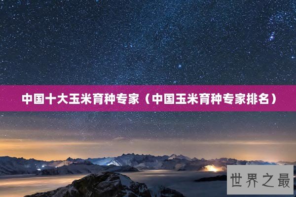 中国十大玉米育种专家（中国玉米育种专家排名）
