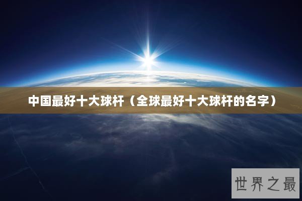 中国最好十大球杆（全球最好十大球杆的名字）
