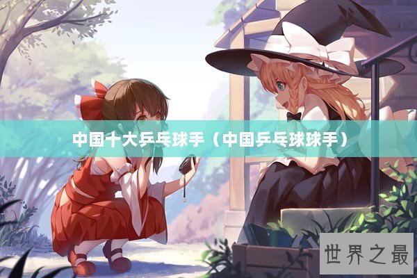 中国十大乒乓球手（中国乒乓球球手）