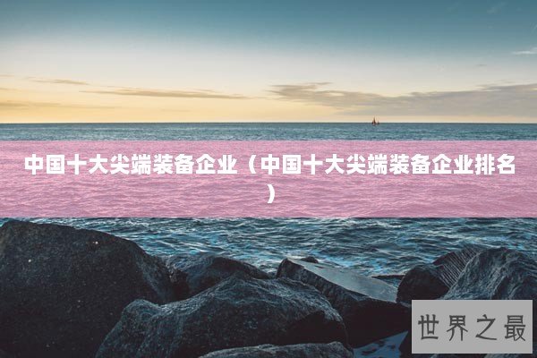 中国十大尖端装备企业(中国十大尖端装备企业排名) 中国十大尖端装备企业(中国十大尖端装备企业排名)