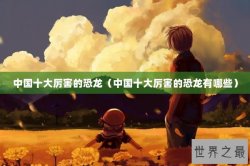 中国十大厉害的恐龙（中国十大厉害的恐龙有哪些）