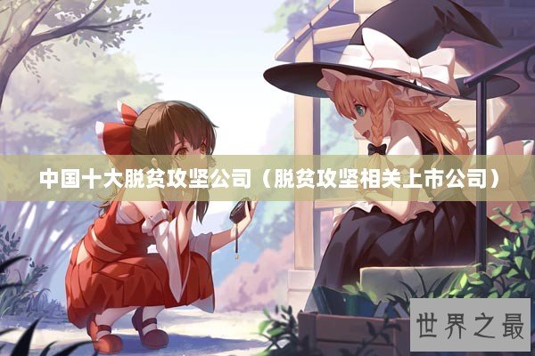 中国十大脱贫攻坚公司（脱贫攻坚相关上市公司）