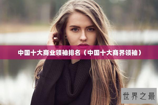 中国十大商业领袖排名（中国十大商界领袖）