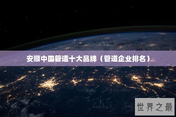 安顺中国管道十大品牌（管道企业排名）