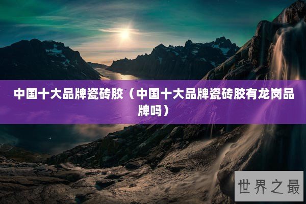 中国十大品牌瓷砖胶（中国十大品牌瓷砖胶有龙岗品牌吗）