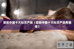 目前中国十大社交产品（目前中国十大社交产品有哪些）