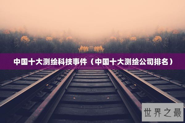 中国十大测绘科技事件（中国十大测绘公司排名）