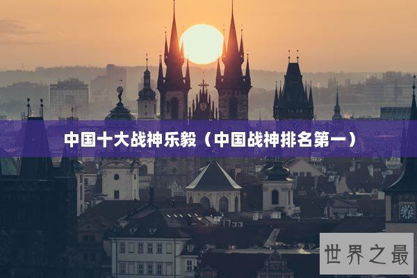 中国十大战神乐毅（中国战神排名第一）