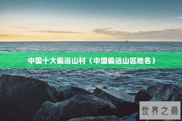 中国十大偏远山村（中国偏远山区地名）