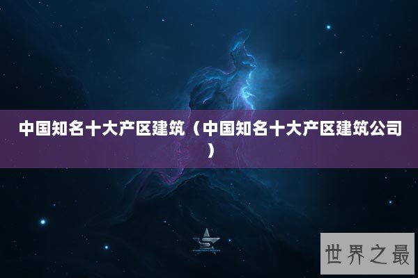 中国知名十大产区建筑（中国知名十大产区建筑公司）