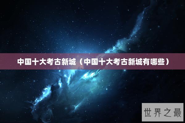 中国十大考古新城（中国十大考古新城有哪些）
