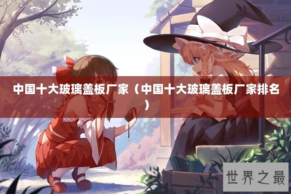 中国十大玻璃盖板厂家（中国十大玻璃盖板厂家排名）