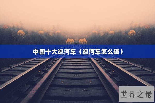 中国十大巡河车（巡河车怎么破）