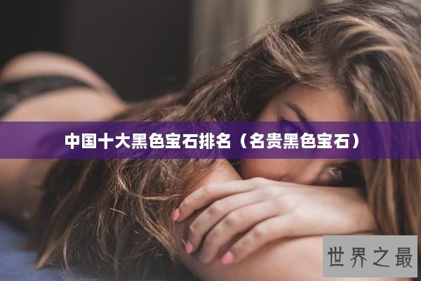中国十大黑色宝石排名（名贵黑色宝石）