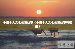 中国十大文化传说故事（中国十大文化传说故事有哪些）