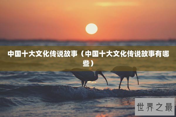 中国十大文化传说故事（中国十大文化传说故事有哪些）