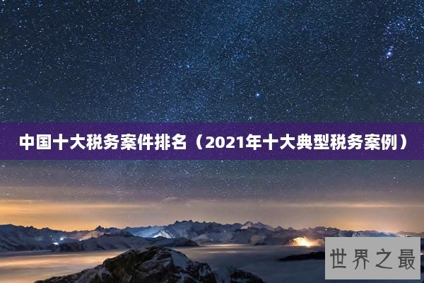 中国十大税务案件排名（2021年十大典型税务案例）