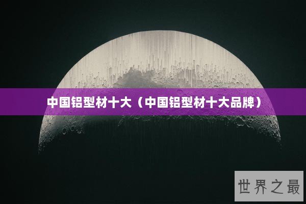 中国铝型材十大（中国铝型材十大品牌）