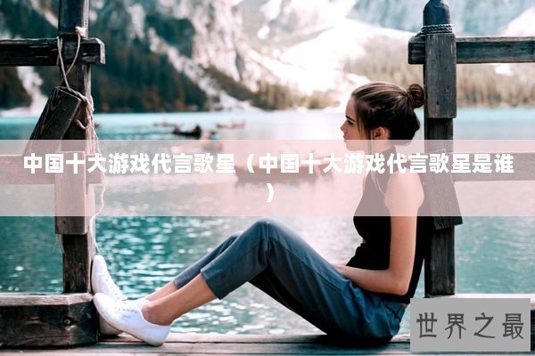 中国十大游戏代言歌星（中国十大游戏代言歌星是谁）