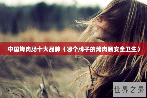 中国烤肉肠十大品牌（哪个牌子的烤肉肠安全卫生）