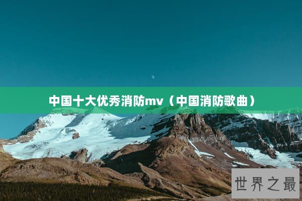 中国十大优秀消防mv(中国消防歌曲) 中国十大优秀消防mv(中国消防歌曲)