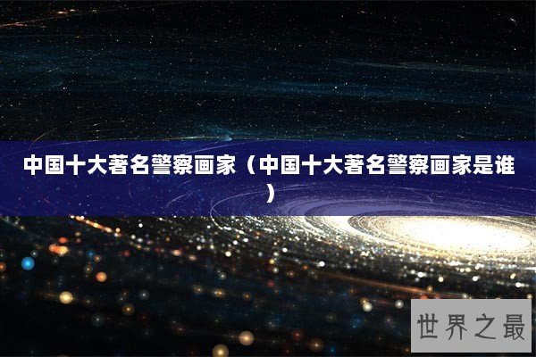 中国十大著名警察画家（中国十大著名警察画家是谁）
