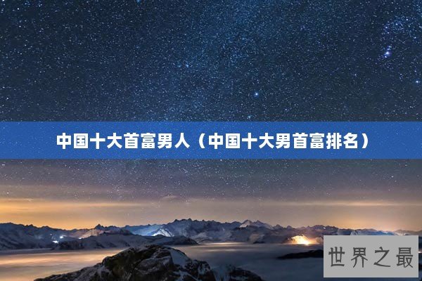 中国十大首富男人（中国十大男首富排名）