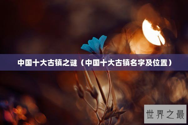 中国十大古镇之谜（中国十大古镇名字及位置）