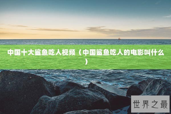中国十大鲨鱼吃人视频（中国鲨鱼吃人的电影叫什么）