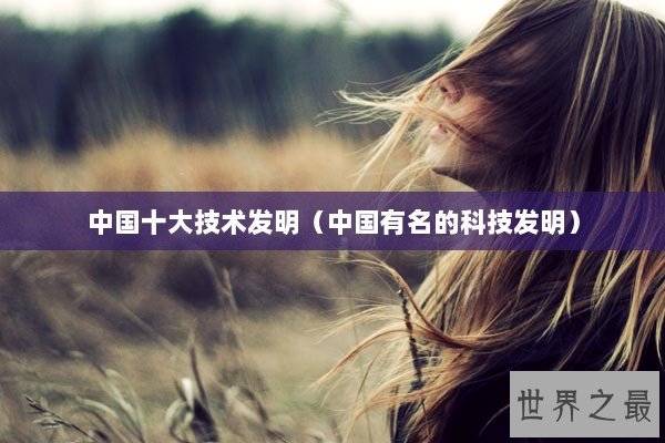 中国十大技术发明（中国有名的科技发明）