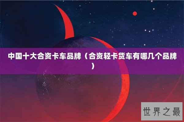 中国十大合资卡车品牌（合资轻卡货车有哪几个品牌）