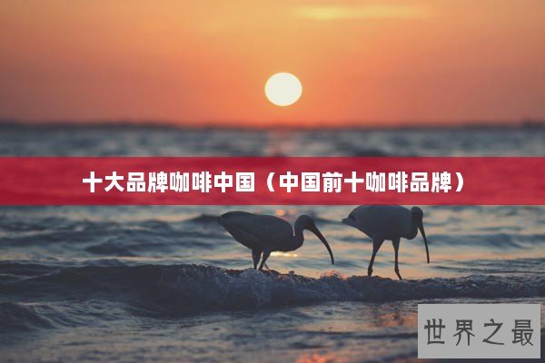 十大品牌咖啡中国（中国前十咖啡品牌）