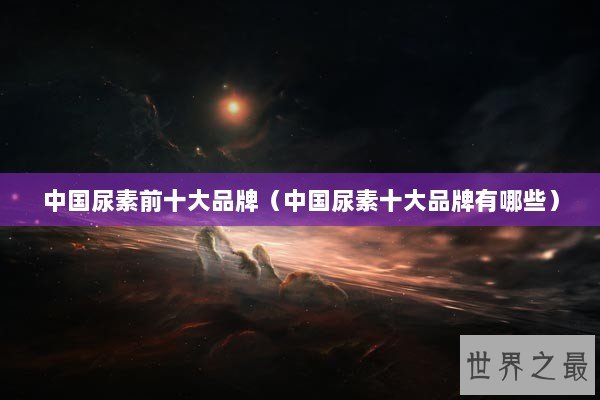 中国尿素前十大品牌（中国尿素十大品牌有哪些）