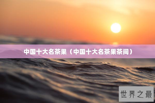 中国十大名茶果（中国十大名茶果茶间）