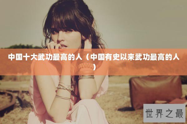 中国十大武功最高的人（中国有史以来武功最高的人）