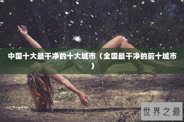 中国十大最干净的十大城市（全国最干净的前十城市）