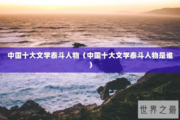 中国十大文学泰斗人物（中国十大文学泰斗人物是谁）