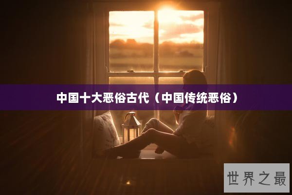 中国十大恶俗古代(中国传统恶俗) 中国十大恶俗古代(中国传统恶俗)