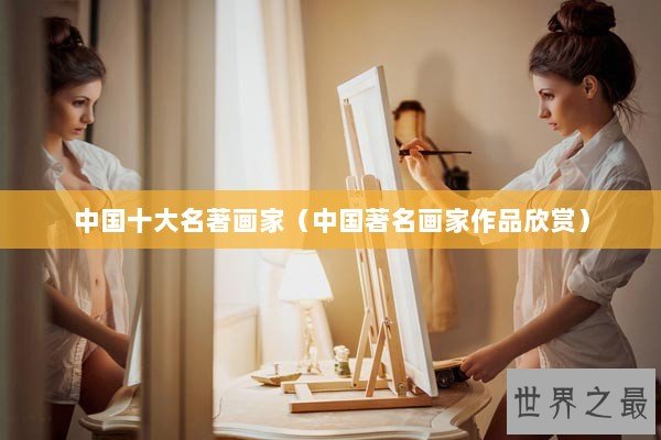 中国十大名著画家(中国著名画家作品欣赏) 中国十大名著画家(中国著名画家作品欣赏)