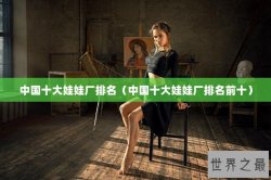 中国十大娃娃厂排名（中国十大娃娃厂排名前十）