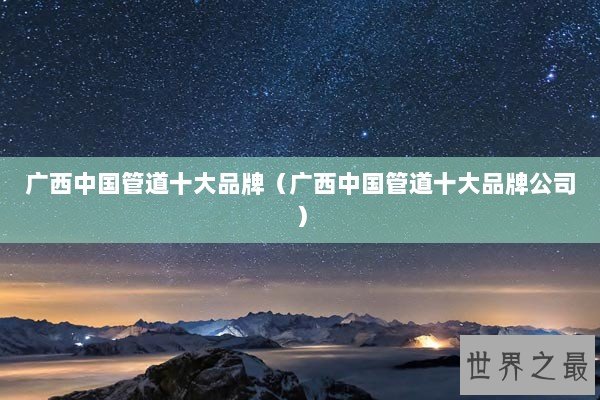 广西中国管道十大品牌(广西中国管道十大品牌公司) 广西中国管道十大品牌(广西中国管道十大品牌公司)