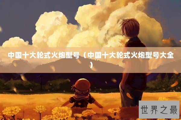 中国十大轮式火炮型号（中国十大轮式火炮型号大全）