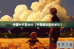 中国十大悬冰川（中国最壮观的冰川）