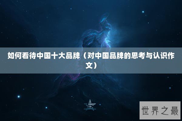 如何看待中国十大品牌（对中国品牌的思考与认识作文）