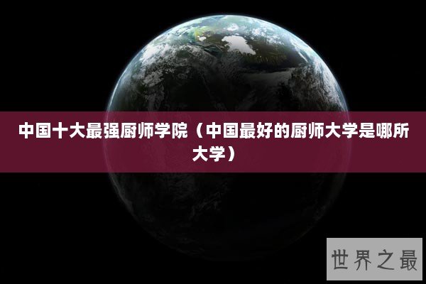 中国十大最强厨师学院(中国最好的厨师大学是哪所大学) 中国十大最强厨师学院(中国最好的厨师大学是哪所大学)