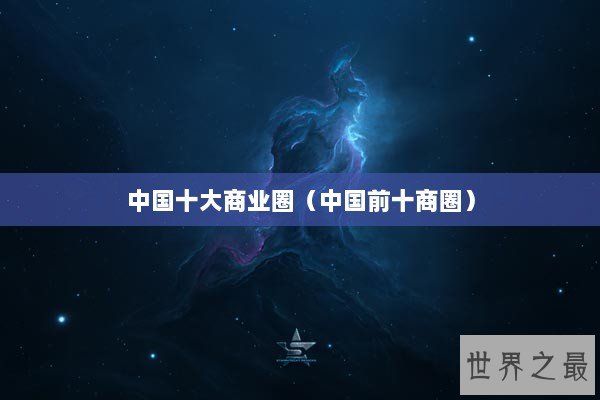 中国十大商业圈(中国前十商圈) 中国十大商业圈(中国前十商圈)