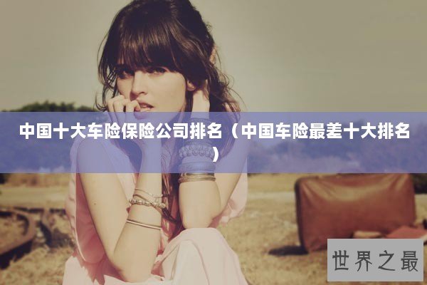 中国十大车险保险公司排名(中国车险最差十大排名) 中国十大车险保险公司排名(中国车险最差十大排名)